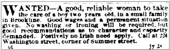  Advertisement for a nanny that appeared in the Boston Transcript in 1868, stating "Positively no Irish need apply." Reprinted in "A Journey Through Boston Irish History" by Dennis P. Ryan, Arcadia Publishing, 1999.